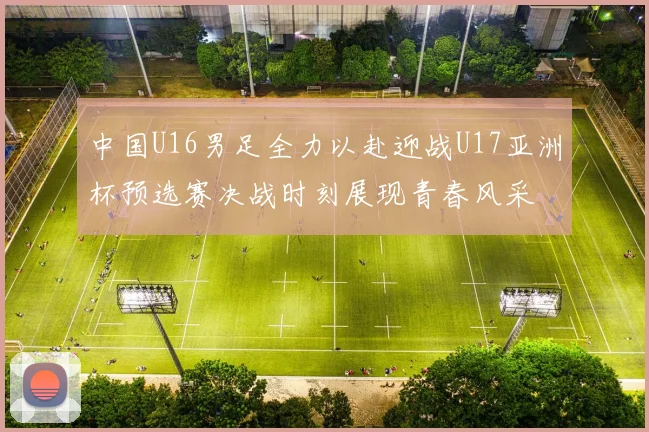 中国U16男足全力以赴迎战U17亚洲杯预选赛决战时刻展现青春风采
