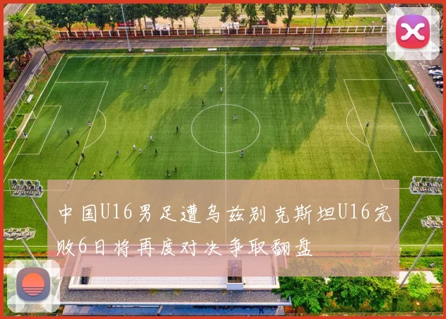 中国U16男足遭乌兹别克斯坦U16完败6日将再度对决争取翻盘