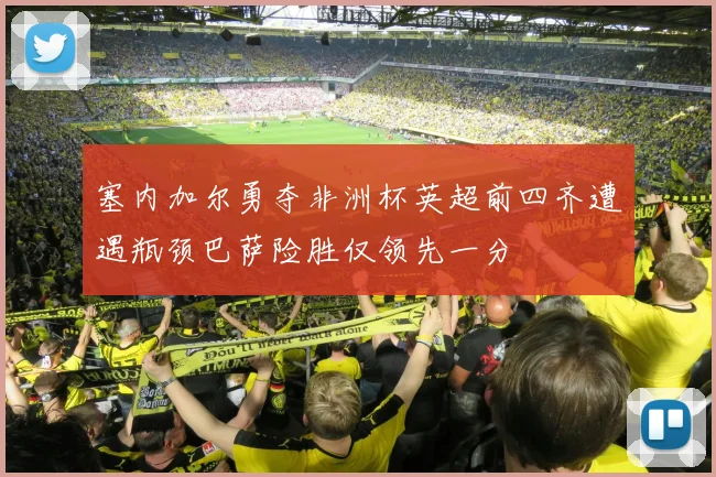 塞内加尔勇夺非洲杯英超前四齐遭遇瓶颈巴萨险胜仅领先一分