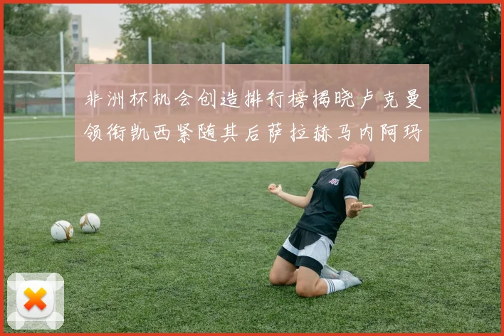 非洲杯机会创造排行榜揭晓卢克曼领衔凯西紧随其后萨拉赫马内阿玛德跻身前五