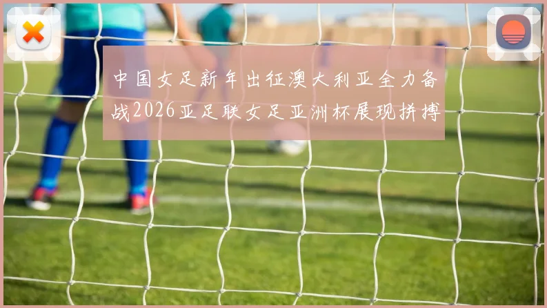 中国女足新年出征澳大利亚全力备战2026亚足联女足亚洲杯展现拼搏精神