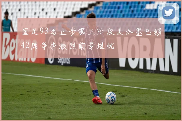 国足93名止步第三阶段美加墨已锁42席争夺激烈前景堪忧