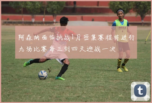 阿森纳面临挑战1月密集赛程将进行九场比赛每三到四天迎战一次