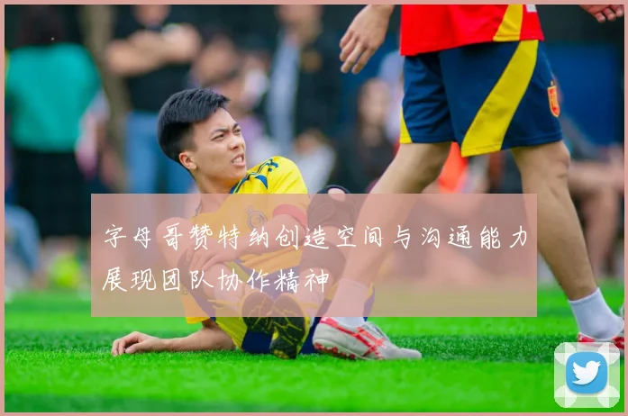字母哥赞特纳创造空间与沟通能力展现团队协作精神