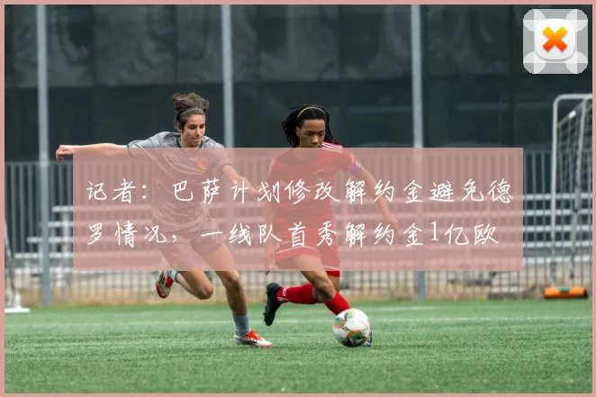 记者：巴萨计划修改解约金避免德罗情况，一线队首秀解约金1亿欧