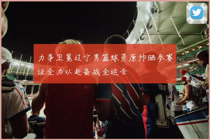 力争卫冕辽宁男篮球员原帅晒参赛证全力以赴备战全运会