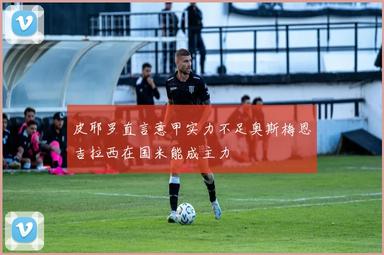 皮耶罗直言意甲实力不足奥斯梅恩吉拉西在国米能成主力