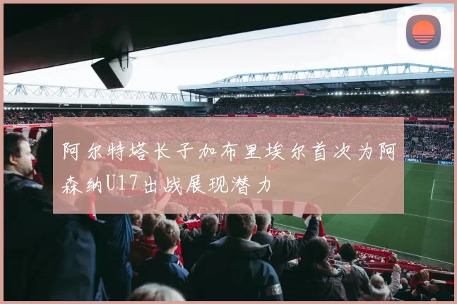 阿尔特塔长子加布里埃尔首次为阿森纳U17出战展现潜力