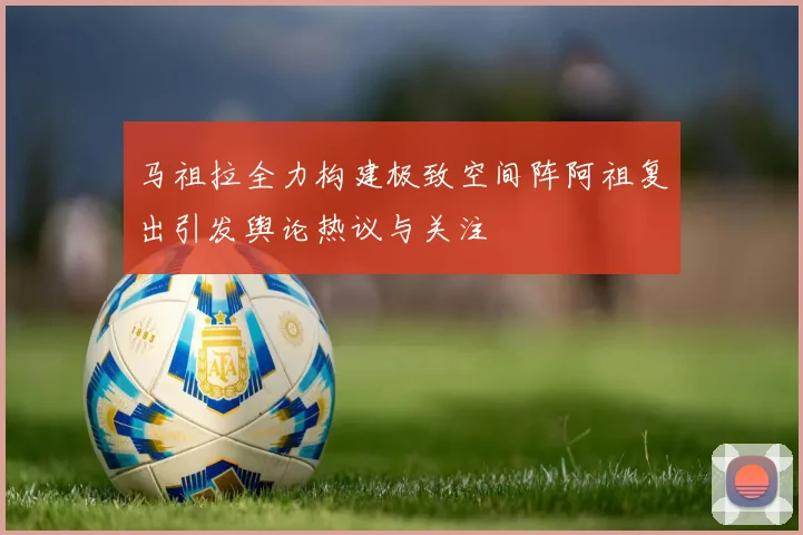 马祖拉全力构建极致空间阵阿祖复出引发舆论热议与关注