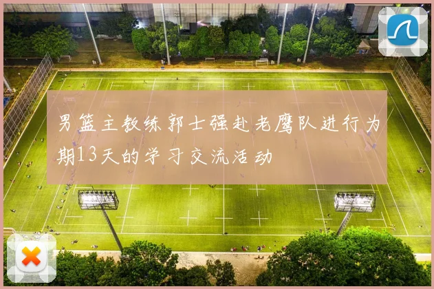 男篮主教练郭士强赴老鹰队进行为期13天的学习交流活动