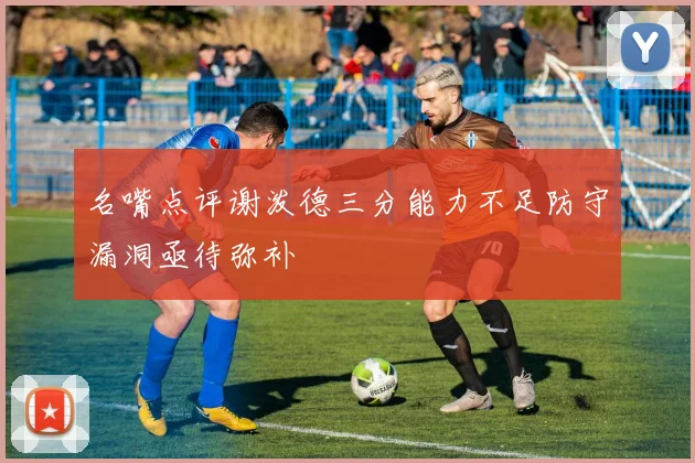 名嘴点评谢泼德三分能力不足防守漏洞亟待弥补