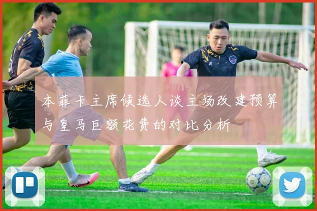 本菲卡主席候选人谈主场改建预算与皇马巨额花费的对比分析