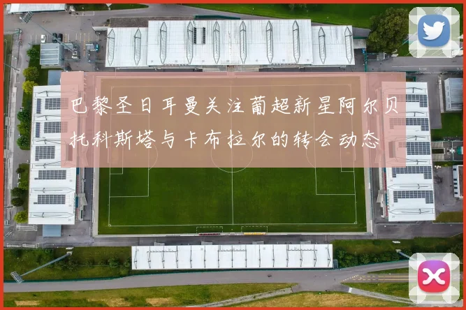 巴黎圣日耳曼关注葡超新星阿尔贝托科斯塔与卡布拉尔的转会动态