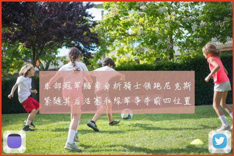 东部冠军赔率分析骑士领跑尼克斯紧随其后活塞和绿军争夺前四位置