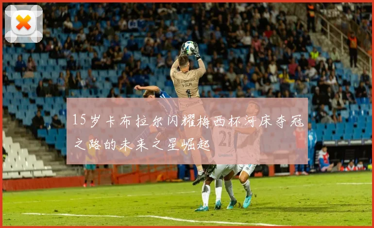15岁卡布拉尔闪耀梅西杯河床夺冠之路的未来之星崛起