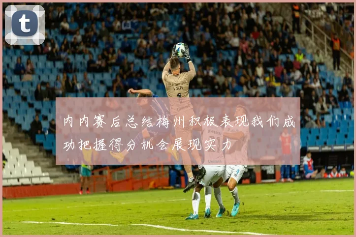 内内赛后总结梅州积极表现我们成功把握得分机会展现实力