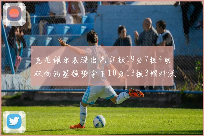 克尼佩尔表现出色贡献19分7板4助双向西塞强势拿下10分13板3帽科沃德也有17分2帽的精彩表现
