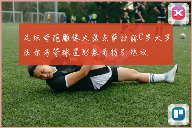 足坛奇葩雕像大盘点萨拉赫C罗大罗法尔考等球星形象奇特引热议