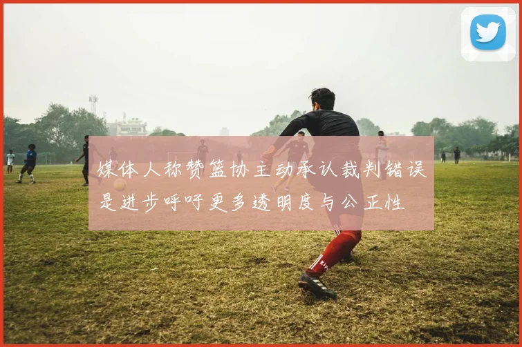 媒体人称赞篮协主动承认裁判错误是进步呼吁更多透明度与公正性