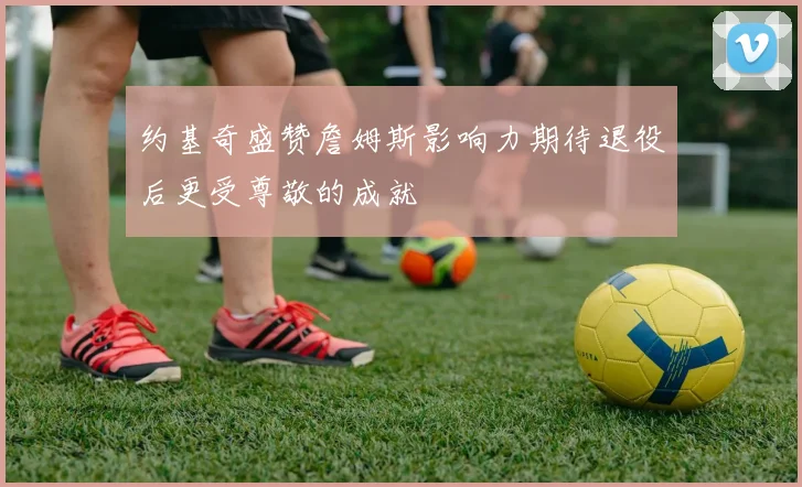 约基奇盛赞詹姆斯影响力期待退役后更受尊敬的成就