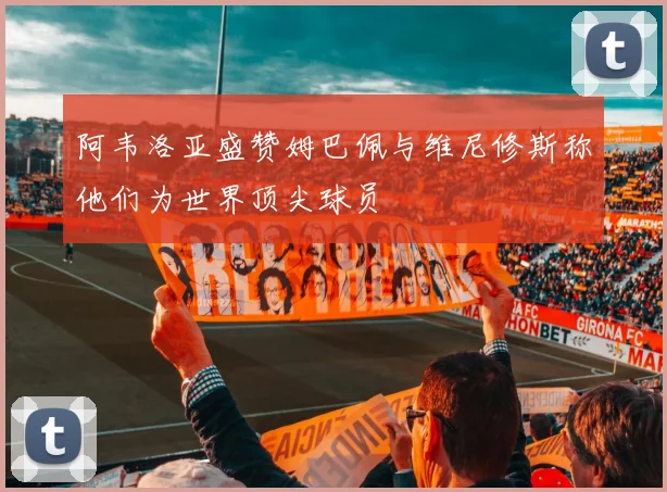 阿韦洛亚盛赞姆巴佩与维尼修斯称他们为世界顶尖球员