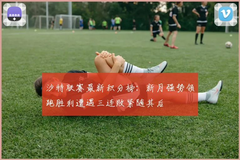 沙特联赛最新积分榜：新月强势领跑胜利遭遇三连败紧随其后