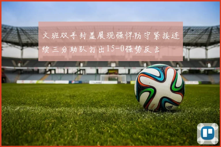 文班双手封盖展现强悍防守紧接连续三分助队打出15-0强势反击