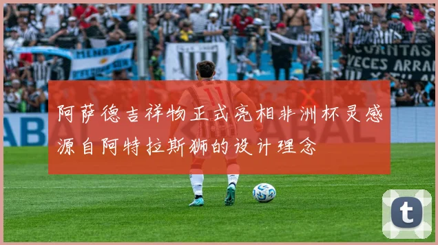 阿萨德吉祥物正式亮相非洲杯灵感源自阿特拉斯狮的设计理念