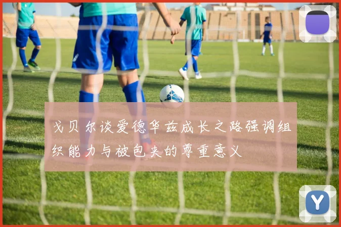 戈贝尔谈爱德华兹成长之路强调组织能力与被包夹的尊重意义